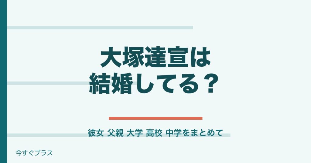 大塚達宣の結婚や彼女は？父親や出身大学・高校・中学は？
